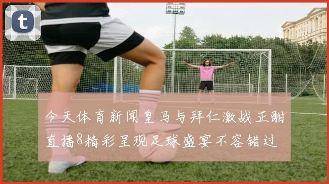 今天体育新闻皇马与拜仁激战正酣直播8精彩呈现足球盛宴不容错过