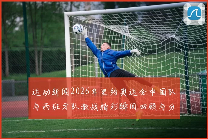 运动新闻2026年里约奥运会中国队与西班牙队激战精彩瞬间回顾与分析