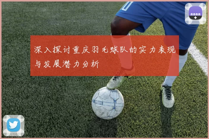 深入探讨重庆羽毛球队的实力表现与发展潜力分析