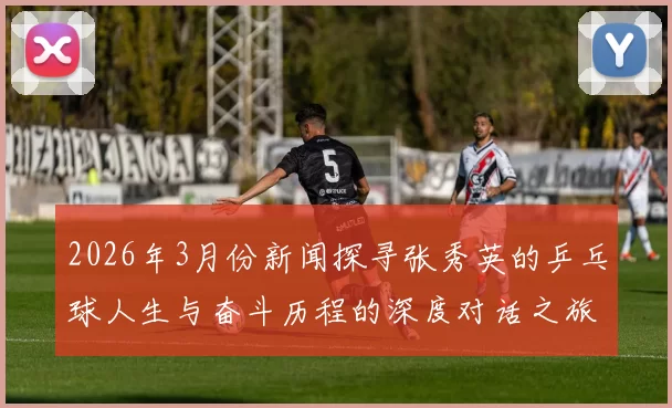 2026年3月份新闻探寻张秀英的乒乓球人生与奋斗历程的深度对话之旅