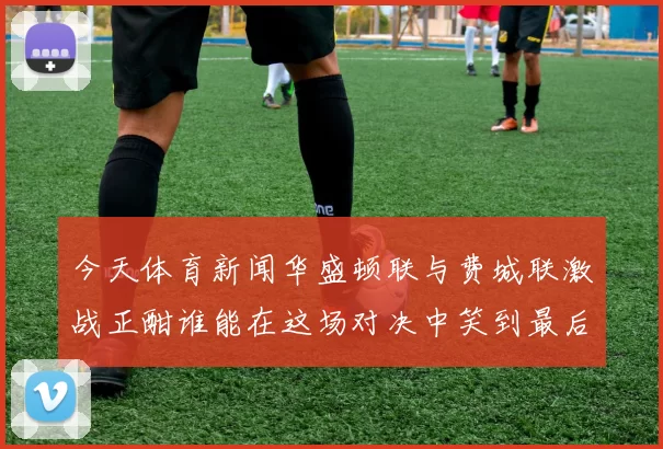 今天体育新闻华盛顿联与费城联激战正酣谁能在这场对决中笑到最后