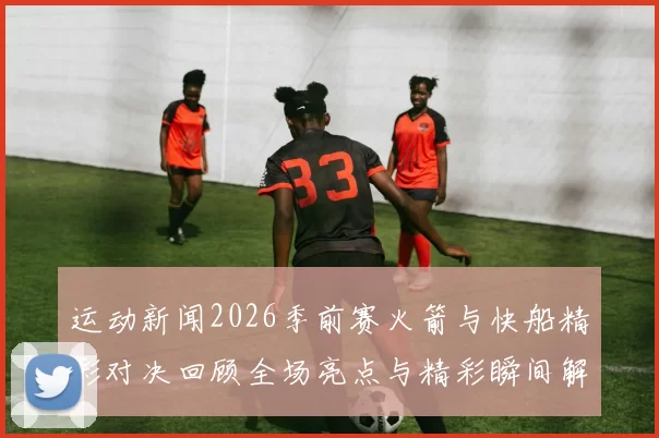 运动新闻2026季前赛火箭与快船精彩对决回顾全场亮点与精彩瞬间解析