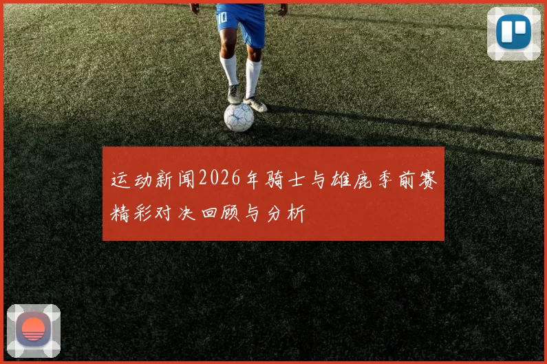 运动新闻2026年骑士与雄鹿季前赛精彩对决回顾与分析